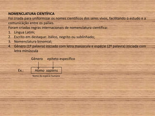 NOMENCLATURA CIENTÍFICAFoi criada para uniformizar os nomes científicos dos seres vivos, facilitando o estudo e a comunicação entre os países.Foram criadas regras internacionais de nomenclatura científica:Língua Latim;Escrito em destaque: itálico, negrito ou sublinhado;Nomenclatura binomial;Gênero (1º palavra) iniciado com letra maiúscula e espécie (2º palavra) iniciada com letra minúsculaGênero epíteto específicoEx.:Homo sapiensNome da espécie humana