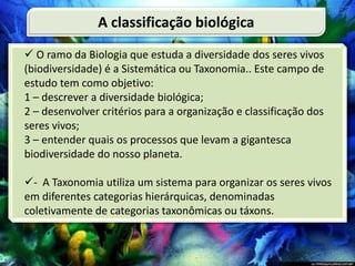  O ramo da Biologia que estuda a diversidade dos seres vivos
(biodiversidade) é a Sistemática ou Taxonomia.. Este campo de
estudo tem como objetivo:
1 – descrever a diversidade biológica;
2 – desenvolver critérios para a organização e classificação dos
seres vivos;
3 – entender quais os processos que levam a gigantesca
biodiversidade do nosso planeta.
- A Taxonomia utiliza um sistema para organizar os seres vivos
em diferentes categorias hierárquicas, denominadas
coletivamente de categorias taxonômicas ou táxons.
A classificação biológica
 