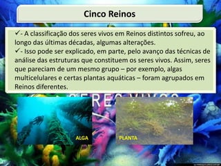 - A classificação dos seres vivos em Reinos distintos sofreu, ao
longo das últimas décadas, algumas alterações.
- Isso pode ser explicado, em parte, pelo avanço das técnicas de
análise das estruturas que constituem os seres vivos. Assim, seres
que pareciam de um mesmo grupo – por exemplo, algas
multicelulares e certas plantas aquáticas – foram agrupados em
Reinos diferentes.
Cinco Reinos
 