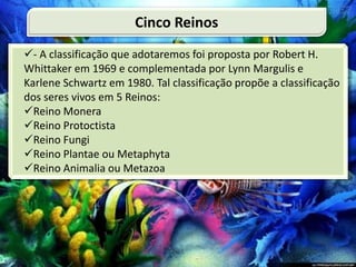 - A classificação que adotaremos foi proposta por Robert H.
Whittaker em 1969 e complementada por Lynn Margulis e
Karlene Schwartz em 1980. Tal classificação propõe a classificação
dos seres vivos em 5 Reinos:
Reino Monera
Reino Protoctista
Reino Fungi
Reino Plantae ou Metaphyta
Reino Animalia ou Metazoa
Cinco Reinos
 