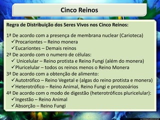 Regra de Distribuição dos Seres Vivos nos Cinco Reinos:
1ª De acordo com a presença de membrana nuclear (Carioteca)
Procariontes – Reino monera
Eucariontes – Demais reinos
2ª De acordo com o numero de células:
 Unicelular – Reino protista e Reino Fungi (além do monera)
Pluricelular – todos os reinos menos o Reino Monera
3ª De acordo com a obtenção de alimento:
Autotrófico – Reino Vegetal e (algas do reino protista e monera)
Heterotrófico – Reino Animal, Reino Fungi e protozoários
4ª De acordo com o modo de digestão (heterotróficos pluricelular):
Ingestão – Reino Animal
Absorção – Reino Fungi
Cinco Reinos
 