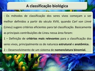 - Os métodos de classificação dos seres vivos começam a ser
melhor definidos a partir do século XVIII, quando Carl von Linné
(Lineu) sugere critérios eficientes para tal classificação. Basicamente
as principais contribuições de Lineu nessa área foram:
1 – Definição de critérios mais relevantes para a classificação dos
seres vivos, principalmente os de natureza estrutural e anatômica.
2 – Desenvolvimento de um sistema de nomenclatura binomial.
A classificação biológica
 