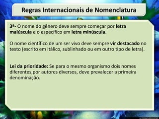 3ª- O nome do gênero deve sempre começar por letra
maiúscula e o específico em letra minúscula.
O nome científico de um ser vivo deve sempre vir destacado no
texto (escrito em itálico, sublinhado ou em outro tipo de letra).
Lei da prioridade: Se para o mesmo organismo dois nomes
diferentes,por autores diversos, deve prevalecer a primeira
denominação.
Regras Internacionais de Nomenclatura
 