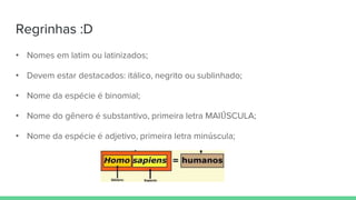 Regrinhas :D
• Nomes em latim ou latinizados;
• Devem estar destacados: itálico, negrito ou sublinhado;
• Nome da espécie é binomial;
• Nome do gênero é substantivo, primeira letra MAIÚSCULA;
• Nome da espécie é adjetivo, primeira letra minúscula;
 