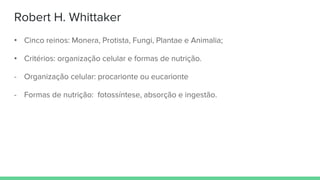 Robert H. Whittaker
• Cinco reinos: Monera, Protista, Fungi, Plantae e Animalia;
• Critérios: organização celular e formas de nutrição.
- Organização celular: procarionte ou eucarionte
- Formas de nutrição: fotossíntese, absorção e ingestão.
 