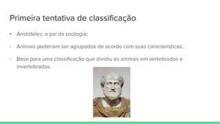 Primeira tentativa de classificação
• Aristóteles: o pai da zoologia;
- Animais poderiam ser agrupados de acordo com suas características;
- Base para uma classificação que dividiu os animais em vertebrados e
invertebrados.
 