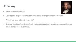 John Ray
• Metade do século XVII
• Catalogar e dispor sistematicamente todos os organismos do mundo.
• Primeiro a usar o termo “espécie”.
• Sistema de classificação artificial: considerava apenas semelhanças anatômicas
e não as relações evolutivas.
 