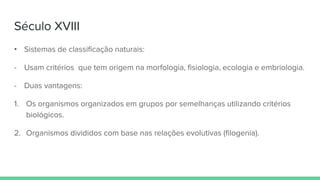 Século XVIII
• Sistemas de classificação naturais:
- Usam critérios que tem origem na morfologia, fisiologia, ecologia e embriologia.
- Duas vantagens:
1. Os organismos organizados em grupos por semelhanças utilizando critérios
biológicos.
2. Organismos divididos com base nas relações evolutivas (filogenia).
 