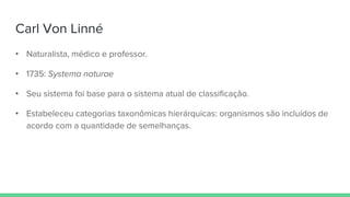 Carl Von Linné
• Naturalista, médico e professor.
• 1735: Systema naturae
• Seu sistema foi base para o sistema atual de classificação.
• Estabeleceu categorias taxonômicas hierárquicas: organismos são incluídos de
acordo com a quantidade de semelhanças.
 