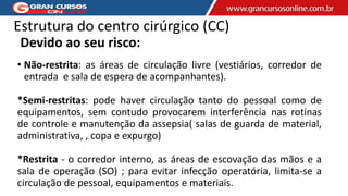 Estrutura do centro cirúrgico (CC)
Devido ao seu risco:
• Não-restrita: as áreas de circulação livre (vestiários, corredor de
entrada e sala de espera de acompanhantes).
*Semi-restritas: pode haver circulação tanto do pessoal como de
equipamentos, sem contudo provocarem interferência nas rotinas
de controle e manutenção da assepsia( salas de guarda de material,
administrativa, , copa e expurgo)
*Restrita - o corredor interno, as áreas de escovação das mãos e a
sala de operação (SO) ; para evitar infecção operatória, limita-se a
circulação de pessoal, equipamentos e materiais.
 