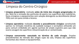 Limpeza do Centro-Cirúrgico
• Limpeza preparatória: realizada antes do início das cirurgias programadas do
dia. Nela há a remoção das partículas de poeira nas superfícies dos mobiliários,
focos cirúrgicos e equipamentos com solução detergente ou desinfetante (álcool
70%) com um pano úmido e branco.
• Limpeza operatória: realizada durante o procedimento cirúrgico constituindo
apenas na remoção mecânica da sujidade (sangue e secreções) utilizando um
pano comum embebido em agente químico de amplo espectro para que não
ocorra secagem da superfície e disseminação do ar contaminado.
• Limpeza concorrente: executada no término de cada cirurgia. Envolve
procedimentos de retirada dos artigos sujos da sala, limpeza das superfícies
horizontais dos móveis e equipamentos.
 