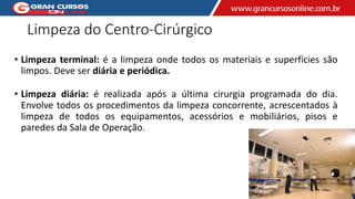 Limpeza do Centro-Cirúrgico
• Limpeza terminal: é a limpeza onde todos os materiais e superfícies são
limpos. Deve ser diária e periódica.
• Limpeza diária: é realizada após a última cirurgia programada do dia.
Envolve todos os procedimentos da limpeza concorrente, acrescentados à
limpeza de todos os equipamentos, acessórios e mobiliários, pisos e
paredes da Sala de Operação.
 