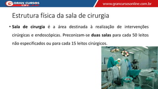 Estrutura física da sala de cirurgia
• Sala de cirurgia é a área destinada à realização de intervenções
cirúrgicas e endoscópicas. Preconizam-se duas salas para cada 50 leitos
não especificados ou para cada 15 leitos cirúrgicos.
 