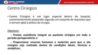 Centro Cirúrgico
• Centro Cirúrgico é um lugar especial dentro do hospital,
convenientemente preparado segundo um conjunto de requisitos que
o tornam apto à prática da cirurgia.
Objetivos:
- Prestar assistência integral ao paciente cirúrgico em todo o
período perioperatório; e
- Proporcionar recursos humanos e materiais para que o ato
cirúrgico seja realizado dentro de condições ideais, técnicas e
assépticas;
 