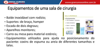 Equipamentos de uma sala de cirurgia
• Balde inoxidável com rodízio;
• Suportes: de braço, hamper
• Escada de dois degraus;
• Aparelhos monitores;
• Carro ou mesa para material estéreis;
• Equipamentos utilizados para ajuda no posicionamento do
paciente: coxins de espuma ou areia de diferentes tamanhos e
talas.
 