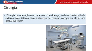 Cirurgia
• “Cirurgia ou operação é o tratamento de doença, lesão ou deformidade
externa e/ou interna com o objetivo de reparar, corrigir ou aliviar um
problema físico”
 