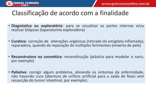 Classificação de acordo com a finalidade
• Diagnóstica ou exploratória: para se visualizar as partes internas e/ou
realizar biópsias (laparotomia exploradora)
• Curativa: correção de alterações orgânicas (retirada da amígdala inflamada);
reparadora, quando da reparação de múltiplos ferimentos (enxerto de pele)
• Reconstrutora ou cosmética: reconstituição (plástica para modelar o nariz,
por exemplo)
• Paliativa: corrigir algum problema, aliviando os sintomas da enfermidade,
não havendo cura (abertura de orifício artificial para a saída de fezes sem
ressecção do tumor intestinal, por exemplo).
 
