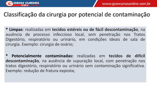 Classificação da cirurgia por potencial de contaminação
* Limpas: realizadas em tecidos estéreis ou de fácil descontaminação, na
ausência de processo infeccioso local, sem penetração nos Tratos
Digestório, respiratório ou urinário, em condições ideais de sala de
cirurgia. Exemplo: cirurgia de ovário;
* Potencialmente contaminadas: realizadas em tecidos de difícil
descontaminação, na ausência de supuração local, com penetração nos
tratos digestório, respiratório ou urinário sem contaminação significativa.
Exemplo: redução de fratura exposta;
 