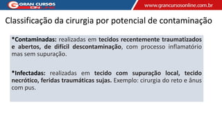Classificação da cirurgia por potencial de contaminação
*Contaminadas: realizadas em tecidos recentemente traumatizados
e abertos, de difícil descontaminação, com processo inflamatório
mas sem supuração.
*Infectadas: realizadas em tecido com supuração local, tecido
necrótico, feridas traumáticas sujas. Exemplo: cirurgia do reto e ânus
com pus.
 