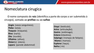 Orqui (testículo);
Artro (articulação);
Gastro (estômago);
Entero (intestino);
Salpinge ( trompas de falópio);
Mamo ( mamas);
Espleno ( baço);
Nefro ( rin)
Angio (vasos sanguíneos);
Flebo (veia);
Traqueo (traqueia);
Rino (nariz);
Oto (ouvido);
Oftalmo (olhos);
Hister(o) (útero);
Laparo (parede abdominal)
Nomeclatura cirugica
O nome composto de raiz (identifica a parte do corpo a ser submetida à
cirurgia), somada ao prefixo ou ao sufixo
 