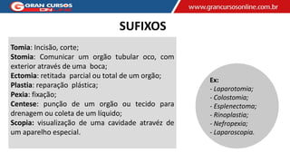 SUFIXOS
Tomia: Incisão, corte;
Stomia: Comunicar um orgão tubular oco, com
exterior através de uma boca;
Ectomia: retitada parcial ou total de um orgão;
Plastia: reparação plástica;
Pexia: fixação;
Centese: punção de um orgão ou tecido para
drenagem ou coleta de um líquido;
Scopia: visualização de uma cavidade atravéz de
um aparelho especial.
Ex:
- Laparotomia;
- Colostomia;
- Esplenectoma;
- Rinoplastia;
- Nefropexia;
- Laparoscopia.
 