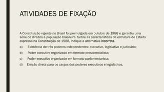 ATIVIDADES DE FIXAÇÃO
A Constituição vigente no Brasil foi promulgada em outubro de 1988 e garantiu uma
série de direitos à população brasileira. Sobre as características da estrutura do Estado
expressa na Constituição de 1988, indique a alternativa incorreta.
a) Existência de três poderes independentes: executivo, legislativo e judiciário;
b) Poder executivo organizado em formato presidencialista;
c) Poder executivo organizado em formato parlamentarista;
d) Eleição direta para os cargos dos poderes executivos e legislativos.
 