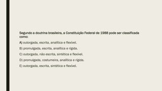 Segundo a doutrina brasileira, a Constituição Federal de 1988 pode ser classificada
como:
A) outorgada, escrita, analítica e flexível.
B) promulgada, escrita, analítica e rígida.
C) outorgada, não escrita, sintética e flexível.
D) promulgada, costumeira, analítica e rígida.
E) outorgada, escrita, sintética e flexível.
 