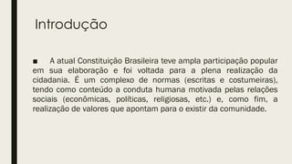 Introdução
■ A atual Constituição Brasileira teve ampla participação popular
em sua elaboração e foi voltada para a plena realização da
cidadania. É um complexo de normas (escritas e costumeiras),
tendo como conteúdo a conduta humana motivada pelas relações
sociais (econômicas, políticas, religiosas, etc.) e, como fim, a
realização de valores que apontam para o existir da comunidade.
 
