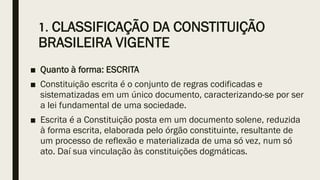 1. CLASSIFICAÇÃO DA CONSTITUIÇÃO
BRASILEIRA VIGENTE
■ Quanto à forma: ESCRITA
■ Constituição escrita é o conjunto de regras codificadas e
sistematizadas em um único documento, caracterizando-se por ser
a lei fundamental de uma sociedade.
■ Escrita é a Constituição posta em um documento solene, reduzida
à forma escrita, elaborada pelo órgão constituinte, resultante de
um processo de reflexão e materializada de uma só vez, num só
ato. Daí sua vinculação às constituições dogmáticas.
 