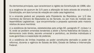 Os elementos principais, que caracterizam a rigidez da Constituição de 1988, são:
a) a exigência de quorum de 3/5 para a alteração do texto através de emenda à
Constituição, em dois turnos de votação em cada casa legislativa;
b) a emenda poderá ser proposta pelo Presidente da República, por 1/3 dos
membros da Câmara de Deputados ou do Senado, ou por mais da metade das
Assembléias Legislativas - que encaminharão a proposta aprovada pela maioria
relativa de seus membros;
c) a existência de barreiras, estabelecidas pelo artigo 60, parágrafo 4º, incisos I a
IV, onde se proíbem emendas tendentes a abolir a forma federativa de Estado, a
democracia (voto direto, secreto universal e periódico), os direitos individuais e
suas garantias e a separação de poderes;
d) a existência de limites impostos ao poder constituinte derivado (o poder de
reforma), durante a vigência do Estado de Sítio, Estado de Defesa e Intervenção
Federal.
 