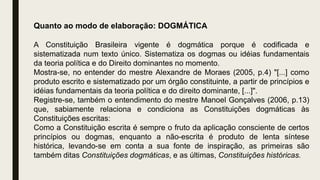 Quanto ao modo de elaboração: DOGMÁTICA
A Constituição Brasileira vigente é dogmática porque é codificada e
sistematizada num texto único. Sistematiza os dogmas ou idéias fundamentais
da teoria política e do Direito dominantes no momento.
Mostra-se, no entender do mestre Alexandre de Moraes (2005, p.4) "[...] como
produto escrito e sistematizado por um órgão constituinte, a partir de princípios e
idéias fundamentais da teoria política e do direito dominante, [...]".
Registre-se, também o entendimento do mestre Manoel Gonçalves (2006, p.13)
que, sabiamente relaciona e condiciona as Constituições dogmáticas às
Constituições escritas:
Como a Constituição escrita é sempre o fruto da aplicação consciente de certos
princípios ou dogmas, enquanto a não-escrita é produto de lenta síntese
histórica, levando-se em conta a sua fonte de inspiração, as primeiras são
também ditas Constituições dogmáticas, e as últimas, Constituições históricas.
 