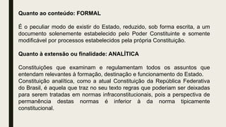 Quanto ao conteúdo: FORMAL
É o peculiar modo de existir do Estado, reduzido, sob forma escrita, a um
documento solenemente estabelecido pelo Poder Constituinte e somente
modificável por processos estabelecidos pela própria Constituição.
Quanto à extensão ou finalidade: ANALÍTICA
Constituições que examinam e regulamentam todos os assuntos que
entendam relevantes à formação, destinação e funcionamento do Estado.
Constituição analítica, como a atual Constituição da República Federativa
do Brasil, é aquela que traz no seu texto regras que poderiam ser deixadas
para serem tratadas em normas infraconstitucionais, pois a perspectiva de
permanência destas normas é inferior à da norma tipicamente
constitucional.
 