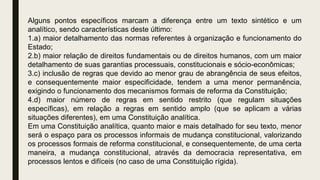 Alguns pontos específicos marcam a diferença entre um texto sintético e um
analítico, sendo características deste último:
1.a) maior detalhamento das normas referentes à organização e funcionamento do
Estado;
2.b) maior relação de direitos fundamentais ou de direitos humanos, com um maior
detalhamento de suas garantias processuais, constitucionais e sócio-econômicas;
3.c) inclusão de regras que devido ao menor grau de abrangência de seus efeitos,
e consequentemente maior especificidade, tendem a uma menor permanência,
exigindo o funcionamento dos mecanismos formais de reforma da Constituição;
4.d) maior número de regras em sentido restrito (que regulam situações
específicas), em relação a regras em sentido amplo (que se aplicam a várias
situações diferentes), em uma Constituição analítica.
Em uma Constituição analítica, quanto maior e mais detalhado for seu texto, menor
será o espaço para os processos informais de mudança constitucional, valorizando
os processos formais de reforma constitucional, e consequentemente, de uma certa
maneira, a mudança constitucional, através da democracia representativa, em
processos lentos e difíceis (no caso de uma Constituição rígida).
 