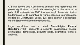 O Brasil adotou uma Constituição analítica, que representou um
passo significativo, no início da construção da democracia no
país. A Constituição de 1988 traz um amplo leque de direitos
fundamentais e de garantias de varias espécies, representando
modelo de Constituição Social, que pode permitir a construção
de um Estado efetivamente democrático.
Logo, conclui-se que a atual Constituição Federal
Brasileira (1988) apresenta a seguinte classificação: escrita,
promulgada (democrática, popular), rígida, dogmática, formal e
analítica.
 