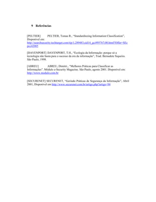 9 Referências 
[PELTIER] PELTIER, Tomas R., “Standardinzing Information Classification”, 
Disponível em: 
http://searchsecurity.techtarget.com/tip/1,289483,sid14_gci995767,00.html?Offer=SEc 
pcc42005 
[DAVENPORT] DAVENPORT, T.H., “Ecologia da Informação: porque só a 
tecnologia não basta para o sucesso da era da informação”, Trad. Bernadete Siqueira. 
São Paulo, 1998. 
[ABREU] ABREU, Dimitri., “Melhores Práticas para Classificar as 
Informações”. Módulo e-Security Magazine. São Paulo, agosto 2001. Disponível em: 
http://www.modulo.com.br 
[SECURENET] SECURENET, “Gerindo Práticas de Segurança da Informação”, Abril 
2001, Disponível em http://www.securenet.com.br/artigo.php?artigo=94 
