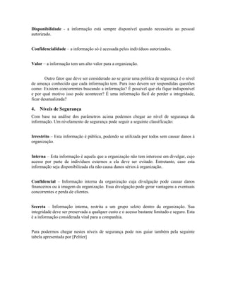 Disponibilidade - a informação está sempre disponível quando necessária ao pessoal 
autorizado. 
Confidencialidade – a informação só é acessada pelos indivíduos autorizados. 
Valor – a informação tem um alto valor para a organização. 
Outro fator que deve ser considerado ao se gerar uma política de segurança é o nível 
de ameaça conhecido que cada informação tem. Para isso devem ser respondidas questões 
como: Existem concorrentes buscando a informação? É possível que ela fique indisponível 
e por qual motivo isso pode acontecer? É uma informação fácil de perder a integridade, 
ficar desatualizada? 
4. Níveis de Segurança 
Com base na análise dos parâmetros acima podemos chegar ao nível de segurança da 
informação. Um nivelamento de segurança pode seguir a seguinte classificação: 
Irrestrito – Esta informação é pública, podendo se utilizada por todos sem causar danos à 
organização. 
Interna – Esta informação é aquela que a organização não tem interesse em divulgar, cujo 
acesso por parte de indivíduos externos a ela deve ser evitado. Entretanto, caso esta 
informação seja disponibilizada ela não causa danos sérios à organização. 
Confidencial – Informação interna da organização cuja divulgação pode causar danos 
financeiros ou à imagem da organização. Essa divulgação pode gerar vantagens a eventuais 
concorrentes e perda de clientes. 
Secreta – Informação interna, restrita a um grupo seleto dentro da organização. Sua 
integridade deve ser preservada a qualquer custo e o acesso bastante limitado e seguro. Esta 
é a informação considerada vital para a companhia. 
Para podermos chegar nestes níveis de segurança pode nos guiar também pela seguinte 
tabela apresentada por [Peltier] 
 