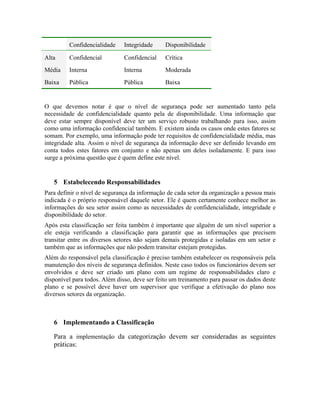 Confidencialidade Integridade Disponibilidade 
Alta Confidencial Confidencial Crítica 
Média Interna Interna Moderada 
Baixa Pública Pública Baixa 
O que devemos notar é que o nível de segurança pode ser aumentado tanto pela 
necessidade de confidencialidade quanto pela de disponibilidade. Uma informação que 
deve estar sempre disponível deve ter um serviço robusto trabalhando para isso, assim 
como uma informação confidencial também. E existem ainda os casos onde estes fatores se 
somam. Por exemplo, uma informação pode ter requisitos de confidencialidade média, mas 
integridade alta. Assim o nível de segurança da informação deve ser definido levando em 
conta todos estes fatores em conjunto e não apenas um deles isoladamente. E para isso 
surge a próxima questão que é quem define este nível. 
5 Estabelecendo Responsabilidades 
Para definir o nível de segurança da informação de cada setor da organização a pessoa mais 
indicada é o próprio responsável daquele setor. Ele é quem certamente conhece melhor as 
informações do seu setor assim como as necessidades de confidencialidade, integridade e 
disponibilidade do setor. 
Após esta classificação ser feita também é importante que alguém de um nível superior a 
ele esteja verificando a classificação para garantir que as informações que precisem 
transitar entre os diversos setores não sejam demais protegidas e isoladas em um setor e 
também que as informações que não podem transitar estejam protegidas. 
Além do responsável pela classificação é preciso também estabelecer os responsáveis pela 
manutenção dos níveis de segurança definidos. Neste caso todos os funcionários devem ser 
envolvidos e deve ser criado um plano com um regime de responsabilidades claro e 
disponível para todos. Além disso, deve ser feito um treinamento para passar os dados deste 
plano e se possível deve haver um supervisor que verifique a efetivação do plano nos 
diversos setores da organização. 
6 Implementando a Classificação 
Para a implementação da categorização devem ser consideradas as seguintes 
práticas: 
 