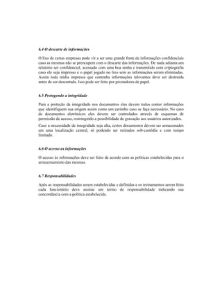 6.4 O descarte de informações 
O lixo de certas empresas pode vir a ser uma grande fonte de informações confidenciais 
caso as mesmas não se preocupem com o descarte das informações. De nada adianta um 
relatório ser confidencial, acessado com uma boa senha e transmitido com criptografia 
caso ele seja impresso e o papel jogado no lixo sem as informações serem eliminadas. 
Assim toda mídia impressa que contenha informações relevantes deve ser destruída 
antes de ser descartada. Isso pode ser feito por picotadores de papel. 
6.5 Protegendo a integridade 
Para a proteção da integridade nos documentos eles devem todos conter informações 
que identifiquem sua origem assim como um carimbo caso se faça necessário. No caso 
de documentos eletrônicos eles devem ser controlados através de esquemas de 
permissão de acesso, restringindo a possibilidade de gravação aos usuários autorizados. 
Caso a necessidade de integridade seja alta, certos documentos devem ser armazenados 
em uma localização central, só podendo ser retirados sob-custódia e com tempo 
limitado. 
6.6 O acesso as informações 
O acesso às informações deve ser feito de acordo com as políticas estabelecidas para o 
armazenamento das mesmas. 
6.7 Responsabilidades 
Após as responsabilidades serem estabelecidas e definidas e os treinamentos serem feito 
cada funcionário deve assinar um termo de responsabilidade indicando sua 
concordância com a política estabelecida. 
 