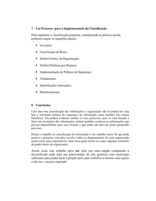 7 Um Processo para a Implementação da Classificação 
Para implantar a classificação proposta, considerando as práticas acima, 
podemos seguir os seguintes passos: 
• Inventário 
• Classificação de Risco 
• Definir Política da Organização 
• Definir Políticas por Projetos 
• Implementação de Práticas de Segurança 
• Treinamento 
• Identificação (marcação) 
• Monitoramento 
8 Conclusões 
Com uma boa classificação das informações a organização não só poderá ter uma 
boa e otimizada política de segurança da informação como também terá outros 
benefícios. Ela poderá conhecer melhor os seus processos, pois se verá forçada a 
fazer um inventário das informações, poderá também conhecer as informações que 
precisa disponibilizar para seus clientes e que ainda não têm um canal apropriado 
para isso. 
Porém o trabalho de classificação da informação é um trabalho maior do que pode 
parecer a primeira vista pois envolve todos os departamentos de uma organização 
assim como seus responsáveis, além disso pode mexer ou expor algumas estruturas 
de poder dentro da organização. 
Assim sendo este trabalho deve ser feito por uma equipe competente e 
diversificada onde haja um patrocinador da alta gerência com motivação 
suficiente para poder tocar o projeto pois caso contrário o mesmo está sujeito 
a não ter o sucesso esperado. 
 