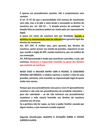 É apenas um procedimento cautelar, não é propriamente uma
cautelar.
O art. 2º CC diz que a personalidade civil começa do nascimento
com vida, mas a lei põe a salvo desde a concepção os direitos do
nascituro (ex: art. 542 CC – “a doação precisa de aceitação “-a
doação feita ao nascituro poderá ser aceita pelo seu representante
legal).
A posse em nome do nascituro tem por finalidade investir a
genitora na representação legal do rebento(para garantia legal dos
direitos do nascituro)
Art. 877 CPC: A mulher que, para garantia dos direitos do
nascituro, quiser provar seu estado de gravidez, requererá ao juiz
que, ouvido o órgão do MP, mande examiná-la, por um médico de
sua nomeação.
Art. 878 Apresentado o laudo que reconhece a gravidez, o juiz, por
sentença, declarara a requerente investida na posse dos direitos
que assistam ao nascituro.

NESSE CASO A MULHER ENTRA COM O PEDIDO, O JUDICIÁRIO
DESIGNA UM MÉDICO, o médico examina a mulher e fala ela está
gravidae, portanto, está investida na representação legal de quem
ainda nem nasceu.

Porque que esse procedimento veio para o Livro III (procedimento
cautelar) e não está nos procedimentos de jurisdição voluntária –
para dar celeridade – se ele não estivesse nos procedimentos
cautelares a mãe estaria investida nos direitos do nascituro
somente aos 16 anos.
Se a genitora não for capaz, ou tiver o poder familiar cassado por
algum motivo, o juiz nomeará curador especial.



Segunda Classificação: QUANTO À ATUAÇÃO SOBRE A ESFERA
JURÍDICA ALHEIA
 