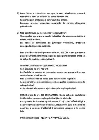 2) Constritivas – cautelares em que o seu deferimento causará
   restrições a bens ou direitos da parte demandada.
   Causará algum embaraço a esfera jurídica alheia.
   Exemplo: arresto, sequestro, separação de corpos, alimentos
   provisionais

3) Não Constritivas ou meramente “conservativa”:
   São aquelas que mesmo sendo deferidas não causam restrição à
   esfera jurídica alheia.
   Ex: Todas as cautelares de jurisdição voluntária, produção
   antecipada de provas, exibição.

  Essa classificação é útil por causa do art. 806 CPC – em que tem o
  prazo de 30 dias para interposição da ação principal (esse prazo só
  se aplica às cautelares constritivas).

  Terceira Classificação – QUANTO AO MOMENTO
  Tem previsão no art. 796 CPC
  As Cautelares quanto ao momento podem ser preparatórias ou
  antecedentes e incidentais.
  Essa classificação só se aplica para as cautelares legítimas.
  As preparatórias ou antecedentes são aquelas ajuizadas antes da
  ação principal.
  As incidentais são aquelas ajuizadas após a ação principal.

  OBS: O prazo do art. 806 CPC TAMBÉM não se aplica às cautelares
  incidentais – porque a ação principal já está ajuizada.
  Para parcela da doutrina a partir do art. 273 §7º CPC NÃO há lógica
  da autonomia da cautelar incidental. Hoje ainda, para a maioria da
  doutrina, a cautelar incidental é autônoma ,porque a lei assim
  fala.

  Última classificação – QUANTO À PREVISÃO LEGAL.
 