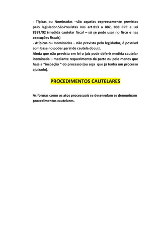 - Típicas ou Nominadas –são aquelas expressamente previstas
pelo legislador.SãoPrevistas nos art.813 a 887, 888 CPC e Lei
8397/92 (medida cautelar fiscal – só se pode usar no fisco e nas
execuções fiscais)
- Atípicas ou Inominadas – não prevista pelo legislador, é possível
com base no poder geral de cautela do juiz.
Ainda que não prevista em lei o juiz pode deferir medida cautelar
inominada – mediante requerimento da parte ou pelo menos que
haja a “incoação “ do processo (ou seja que já tenha um processo
ajuizado).


           PROCEDIMENTOS CAUTELARES

As formas como os atos processuais se desenrolam se denominam
procedimentos cautelares.
 