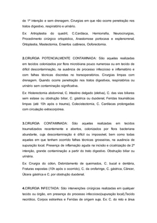 de 1ª intenção e sem drenagem. Cirurgias em que não ocorre penetração nos
tratos digestivo, respiratório e urinário.
Ex: Artroplastia do quadril, C.Cardíaca, Herniorrafia, Neurocirurgias,
Procedimento cirúrgico ortopédico, Anastomose portocava e esplenorrenal,
Ortoplastia, Mastectomia, Enxertos cutâneos, Ooforectomia.
2.CIRURGIA POTENCIALMENTE CONTAMINADA: São aquelas realizadas
em tecidos colonizados por flora microbiana pouco numerosa ou em tecido de
difícil descontaminação, na ausência de processo infeccioso e inflamatório e
com falhas técnicas discretas no transoperatórios. Cirurgias limpas com
drenagem. Quando ocorre penetração nos tratos digestivos, respiratórios ou
urinário sem contaminação significativa.
Ex: Histerectomia abdominal, C. Intestino delgado (eletiva), C. das vias biliares
sem estase ou obstrução biliar, C. gástrica ou duodenal, Feridas traumáticas
limpas (até 10h após o trauma), Colecistectomia, C. Cardíacas prolongadas
com circulação extracorpórea.
3.CIRURGIA CONTAMINADA: São aquelas realizadas em tecidos
traumatizados recentemente e abertos, colonizados por flora bacteriana
abundante, cuja descontaminação é difícil ou impossível, bem como todas
aquelas em que tenham ocorrido falhas técnicas grosseiras, na ausência de
supuração local. Presença de inflamação aguda na incisão e cicatrização de 2ª
intenção, grande contaminação a partir do trato digestivo. Obstrução biliar ou
urinária.
Ex: Cirurgia do cólon, Debridamento de queimados, C. bucal e dentária,
Fraturas expostas (10h após o ocorrido), C. da orofaringe, C. gástrica, Câncer,
Úlcera gástrica e C. por obstrução duodenal.
4.CIRURGIA INFECTADA: São intervenções cirúrgicas realizadas em qualquer
tecido ou órgão, em presença do processo infeccioso(supuração local),Tecido
necrótico, Corpos estranhos e Feridas de origem suja. Ex: C. do reto e ânus
 