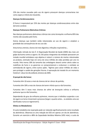 9

25% das mortes causadas pelo uso do cigarro provocam doenças coronarianas tais
como angina e infarto do miocárdio.

Doenças Cerebrovasculares

O fumo é responsável por 25% das mortes por doenças cerebrovasculares entre elas
derrame cerebral.

Doenças Pulmonares Obstrutivas Crônicas

Nas doenças pulmonares obstrutivas crônicas tais como bronquite e enfisema 85% das
mortes são causadas pelo fumo.

Outras doenças que também estão relacionadas ao uso do cigarro e ampliam a
gravidade das consequências de seu uso são:

Aneurismas arteriais; úlceras do trato digestivo; infecções respiratórias...

Informação retirada da Isto É: A Organização Mundial da Saúde (OMS) deu mais um
golpe duríssimo contra o cigarro. Os 192 países integrantes da entidade aprovaram um
tratado mundial antitabaco cujo objetivo é reduzir o número de mortes relacionadas
ao produto, estimado hoje em cerca de cinco milhões de vidas perdidas por ano no
mundo. Pelo menos 30% do tamanho das embalagens deverá conter alerta sobre os
malefícios do fumo e os governos se comprometeram a endurecer o combate ao
contrabando de cigarro, entre outras ações. “Agimos para salvar milhões de vidas e
para proteger a saúde das gerações futuras. A aprovação do tratado foi um momento
histórico”, disse Gro Brundtland, diretora da OMS.

O porquê de não fumar:

Fumantes têm 10 vezes a mais de chances de ter câncer de pulmão;

Fumantes têm 50% a mais de chances de terem infarto que os não fumantes;

Fumantes têm 5 vezes mais chances de sofrer de bronquite crônica e enfisema
pulmonar que os não fumantes;

Dependendo do grau de enfisema pulmonar, mesmo que o indivíduo suspenda o uso
do cigarro se torna irreversível o processo (largar o quanto antes... os alvéolos uma vez
danificados nunca se regeneram!);

Efeitos no Metabolismo:

O custo metabólico da respiração pode ser reduzido significativamente como resultado
da abstinência. Observou-se uma redução de CO2 em apenas um dia de abstinência.
Durante um exercício a 80% da Capacidade Aeróbica Máxima (VO2 máx), o custo da


Classificação das Drogas Psicotrópicas – Edição: Rogério F. Cozer - PPAD
 