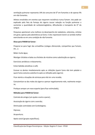 10

ventilação pulmonar representa 14% do consumo de O² em fumantes e de apenas 9%
em não fumantes.

Atletas envolvidos em eventos que requerem resistência nunca fumam. Isto pode ser
explicado pelo fato da fumaça do cigarro causar redução na função pulmonar e
aumentar a quantidade de carboxiemoglobina, dificultando o transporte de O² do
sangue.

Pesquisas apontaram uma melhora no desempenho de nadadores, velocistas, ciclistas
em geral, apenas pela abstinência ao fumo. E eles reportaram terem se sentido melhor
exercitando-se em uma condição de não fumante.

Dicas para PARAR de fumar:

Preparar-se para fugir das armadilhas (colegas oferecendo, companhias que fumam,
etc...);

Beber muita água;

Mastigar chicletes e balas ou chicletes de nicotina como substituição ao cigarro;

Exercícios aeróbicos e relaxamento;

Evitar bebidas alcoólicas e café;

Escovar os dentes imediatamente após as refeições (quem fuma não tem paladar e
quem fuma costuma substituí-lo após as refeições pelo cigarro);

Ficar atento a situações de estresse para não ter uma recaída;

Conscientizar-se dos males do cigarro e pensar negativamente nele, realmente enojar-
se;

Pratique sempre um novo esporte (para ficar estimulado);

Métodos para PARAR de fumar:

Contrato de amigos (um ajuda o outro a parar);

Associação do cigarro com a aversão;

Diminuição controlada com Cardiologista;

Hipnose;

Acupuntura;

Apoio social (grupos específicos);


Classificação das Drogas Psicotrópicas – Edição: Rogério F. Cozer - PPAD
 