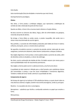 11

Auto Ajuda;

Auto monitorização (lista de atividades e momentos que mais fuma);

Acompanhamento psicológico;

Efeitos:

Nos olhos, o fumo produz a ambliopia tabágica, que representa a debilitação do
sentido da visão e distorção do ponto de foco visual.

Quanto ao olfato, o fumo irrita a mucosa nasal e distorce a função olfativa.

Na boca ocorrem os cânceres dos lábios, língua, além de enfermidades nas gengivas,
incluindo até perda de dentes.

Na laringe, o fumo dilata as cordas vocais, e produz rouquidão, não sendo raro o
câncer nesse local derivado do uso do cigarro.

Nos pulmões, a sucessão de enfermidades produzidas pelo hábito de fumar é notória:
enfisema, bronquite, asma e o mortal câncer pulmonar.

No aparelho circulatório ocorrem o aumento da pressão arterial, obstrução de vasos
sanguíneos, aumento de colesterol, todos fatores conducentes a ataques cardíacos.

Nos órgãos digestivos o fumo produz a úlcera péptica dado o aumento da acidez, além
de distúrbios vários no duodeno, e câncer do estômago.

No útero, ocorre aceleração das batidas do feto. Os bebês nascem com menos peso e
ocorre probabilidade maior de nascimentos prematuros.

Nos órgãos urinários pode ocorrer o adenocarcinoma, uma forma de câncer.

A qualidade do leite materno é afetada para a mãe fumante, pois substâncias tóxicas
são transmitidas à criança, o que lhe causa irritabilidade e transtornos digestivos.
Também o hábito de fumar tende a diminuir a quantidade de leite.

Componentes do cigarro:

Na fumaça do cigarro já se isolaram 4.720 substâncias tóxicas, as quais atuam sobre os
mais diversos sistemas e órgãos; Contém mais de 60 cancerígenos, sendo as principais:

Nicotina - é a causadora do vício e cancerígena;

Benzopireno - substância que facilita a combustão existente no papel que envolve o
fumo;

Nitrosaminas;


Classificação das Drogas Psicotrópicas – Edição: Rogério F. Cozer - PPAD
 