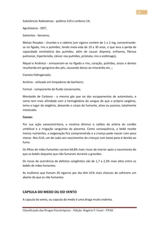 12

Substâncias Radioativas - polônio 210 e carbono 14;

Agrotóxicos - DDT;

Solventes - benzeno;

Metais Pesados - chumbo e o cádmio (um cigarro contém de 1 a 2 mg, concentrando-
se no fígado, rins e pulmões, tendo meia-vida de 10 a 30 anos, o que leva a perda de
capacidade ventilatória dos pulmões, além de causar dispneia, enfisema, fibrose
pulmonar, hipertensão, câncer nos pulmões, próstata, rins e estômago);

Níquel e Arsênico - armazenam-se no fígado e rins, coração, pulmões, ossos e dentes
resultando em gangrena dos pés, causando danos ao miocárdio etc..;

Cianeto Hidrogenado;

Amônia - utilizado em limpadores de banheiro;

Formol - componente de fluído conservante;

Monóxido de Carbono - o mesmo gás que sai dos escapamentos de automóveis, e
como tem mais afinidade com a hemoglobina do sangue do que o próprio oxigênio,
toma o lugar do oxigênio, deixando o corpo do fumante, ativo ou passivo, totalmente
intoxicado.

Causas:

Por sua ação vasoconstritora, a nicotina diminui o calibre da artéria do cordão
umbilical e a irrigação sanguínea da placenta. Como consequência, o bebê recebe
menos nutrientes, a oxigenação fica comprometida e a criança pode nascer com peso
menor. Nos EUA, um de cada seis nascimentos de crianças com baixo peso é devido ao
fumo.

Os filhos de mães fumantes correm 64,8% mais riscos de morrer após o nascimento do
que os bebês daquelas que não fumaram durante a gravidez.

Os riscos de ocorrência de defeitos congênitos são de 1,7 a 2,3% mais altos entre os
bebês de mães fumantes.

As mulheres que fumam 20 cigarros por dia têm 61% mais chances de sofrerem um
aborto do que as não fumantes.



CAPSULA DO MEDO OU DO VENTO
A capsula do vento, ou capsula do medo é uma droga muito violenta.


Classificação das Drogas Psicotrópicas – Edição: Rogério F. Cozer - PPAD
 