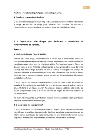 14

A cafeína é metabolizada pelo fígado e eliminada pela urina.

4. Tolerância e dependência à cafeína

O uso crônico dessa substância (350mg ao dia) provoca dependência física e tolerância
à droga. Na retirada da droga pode aparecer uma síndrome de abstinência
caracterizada por dores de cabeça, nervosismo, irritação, ansiedade e insônia.




B - Depressoras: são drogas que diminuem a velocidade de
funcionamento do cérebro.

ÁLCOOL
1. Histórico do álcool e Tipos de Bebidas

Embora seja uma droga, frequentemente o álcool não é considerado como tal,
principalmente pela sua grande aceitação social e mesmo religiosa. Podem-se observar
nas obras gregas, mitos sobre a criação do vinho. Com destaque para as figuras de
Dioniso, Icário e o Rei Anfictião protagonizando a visão grega sobre o uso do vinho
(álcool). Nos dias de hoje, é prática em muitas famílias a "iniciação" das crianças no
consumo do álcool. A permissividade ao álcool leva à falsa crença de inocência do uso
do álcool, mas o consumo excessivo tem se tornado um dos principais problemas das
sociedades modernas.

O álcool contido nas bebidas é cientificamente conhecido como etanol, e é produzido
através de fermentação ou destilação de vegetais como a cana-de-açúcar, frutas e
grãos. O etanol é um líquido incolor. As cores das bebidas alcóolicas são obtidas de
outros componentes como o malte ou através da adição de diluentes, corantes e
outros produtos.

No Brasil, há uma grande diversidade de bebidas alcóolicas, cada tipo com quantidade
diferente de álcool em sua composição.

2. O que o álcool faz no organismo?

O álcool é absorvido principalmente no intestino delgado, e em menores quantidades
no estômago e no cólon. A concentração do álcool que chega ao sangue depende de
fatores como: quantidade de álcool consumida em um determinado tempo, massa
corporal, e metabolismo de quem bebe, quantidade de comida no estômago.




Classificação das Drogas Psicotrópicas – Edição: Rogério F. Cozer - PPAD
 