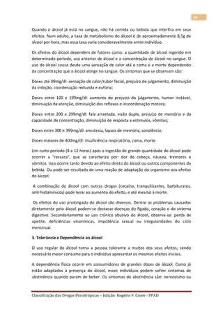 15

Quando o álcool já está no sangue, não há comida ou bebida que interfira em seus
efeitos. Num adulto, a taxa de metabolismo do álcool é de aproximadamente 8,5g de
álcool por hora, mas essa taxa varia consideravelmente entre indivíduo.

Os efeitos do álcool dependem de fatores como: a quantidade de álcool ingerido em
determinado período, uso anterior de álcool e a concentração de álcool no sangue. O
uso do álcool causa desde uma sensação de calor até o coma e a morte dependendo
da concentração que o álcool atinge no sangue. Os sintomas que se observam são:

Doses até 99mg/dl: sensação de calor/rubor facial, prejuízo de julgamento, diminuição
da inibição, coordenação reduzida e euforia;

Doses entre 100 e 199mg/dl: aumento do prejuízo do julgamento, humor instável,
diminuição da atenção, diminuição dos reflexos e incoordenação motora;

Doses entre 200 e 299mg/dl: fala arrastada, visão dupla, prejuízo de memória e da
capacidade de concentração, diminuição de resposta a estímulos, vômitos;

Doses entre 300 e 399mg/dl: anestesia, lapsos de memória, sonolência;

Doses maiores de 400mg/dl: insuficiência respiratória, coma, morte.

Um curto período (8 a 12 horas) após a ingestão de grande quantidade de álcool pode
ocorrer a "ressaca", que se caracteriza por: dor de cabeça, náusea, tremores e
vômitos. Isso ocorre tanto devido ao efeito direto do álcool ou outros componentes da
bebida. Ou pode ser resultado de uma reação de adaptação do organismo aos efeitos
do álcool.

A combinação do álcool com outras drogas (cocaína, tranquilizantes, barbituratos,
anti-histamínicos) pode levar ao aumento do efeito, e até mesmo à morte.

Os efeitos do uso prolongado do álcool são diversos. Dentre os problemas causados
diretamente pelo álcool podem-se destacar doenças do fígado, coração e do sistema
digestivo. Secundariamente ao uso crônico abusivo do álcool, observa-se: perda de
apetite, deficiências vitamínicas, impotência sexual ou irregularidades do ciclo
menstrual.

3. Tolerância e Dependência ao álcool

O uso regular do álcool torna a pessoa tolerante a muitos dos seus efeitos, sendo
necessário maior consumo para o indivíduo apresentar os mesmos efeitos iniciais.

A dependência física ocorre em consumidores de grandes doses de álcool. Como já
estão adaptados à presença do álcool, esses indivíduos podem sofrer sintomas de
abstinência quando param de beber. Os sintomas de abstinência são: nervosismo ou



Classificação das Drogas Psicotrópicas – Edição: Rogério F. Cozer - PPAD
 