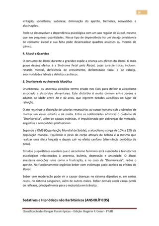 16

irritação, sonolência, sudorese, diminuição do apetite, tremores, convulsões e
alucinações.

Pode-se desenvolver a dependência psicológica com um uso regular do álcool, mesmo
que em pequenas quantidades. Nesse tipo de dependência há um desejo persistente
de consumir álcool e sua falta pode desencadear quadros ansiosos ou mesmo de
pânico.

4. Álcool e Gravidez

O consumo de álcool durante a gravidez expõe a criança aos efeitos do álcool. O mais
grave desses efeitos é a Síndrome Fetal pelo Álcool, cujas características incluem:
retardo mental, deficiência de crescimento, deformidade facial e de cabeça,
anormalidades labiais e defeitos cardíacos.

5. Drunkorexia ou Anorexia Alcoólica

Drunkorexia, ou anorexia alcoólica termo criado nos EUA para definir o alcoolismo
associado a distúrbios alimentares. Este distúrbio é muito comum entre jovens e
adultos de idade entre 20 e 40 anos, que ingerem bebidas alcoólicas no lugar da
refeição.

O ato restringe a absorção de calorias necessárias ao corpo humano sob o objetivo de
manter um visual esbelto e na moda. Entre as celebridades artísticas o costume da
“Drunkorexia”, além de causas estéticas, é impulsionada por cobranças do mercado,
angústias e compulsões profissionais.

Segundo a OMS (Organização Mundial de Saúde), o alcoolismo atinge de 10% a 12% da
população mundial. Equilibrar o peso do corpo através da bebida é o mesmo que
realizar uma dieta forçada e depois cair no efeito sanfona (alternância periódica de
peso).

Estudos psiquiátricos revelam que o alcoolismo feminino está associado a transtornos
psicológicos relacionados à anorexia, bulimia, depressão e ansiedade. O álcool
anestesia emoções ruins como a frustração, e no caso da “Drunkorexia”, reduz o
apetite. No funcionamento orgânico beber com estômago vazio acelera os efeitos do
álcool.

Beber sem moderação pode vir a causar doenças no sistema digestivo e, em certos
casos, no sistema sanguíneo, além de outros males. Beber demais ainda causa perda
de reflexos, principalmente para o motorista em trânsito.



Sedativos e Hipnóticos não Barbitúricos (ANSIOLÍTICOS)

Classificação das Drogas Psicotrópicas – Edição: Rogério F. Cozer - PPAD
 